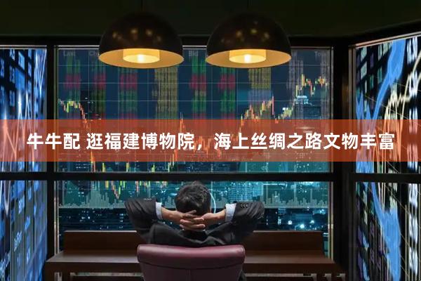 牛牛配 逛福建博物院，海上丝绸之路文物丰富