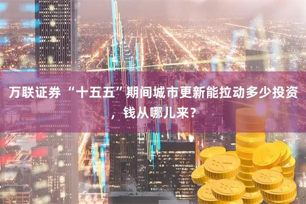万联证券 “十五五”期间城市更新能拉动多少投资，钱从哪儿来？