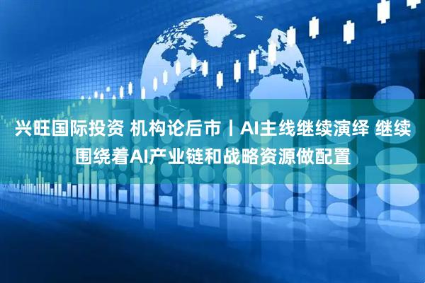 兴旺国际投资 机构论后市丨AI主线继续演绎 继续围绕着AI产业链和战略资源做配置