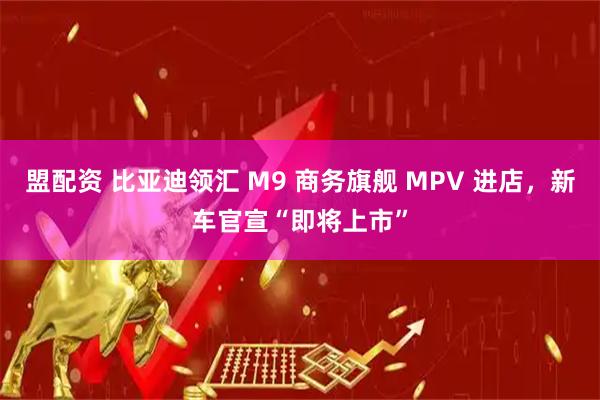 盟配资 比亚迪领汇 M9 商务旗舰 MPV 进店，新车官宣“即将上市”