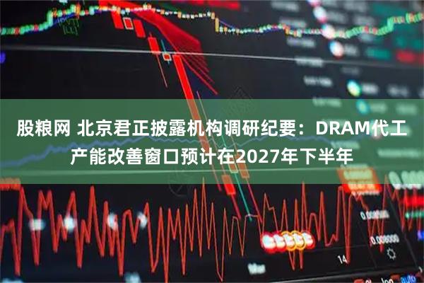 股粮网 北京君正披露机构调研纪要：DRAM代工产能改善窗口预计在2027年下半年
