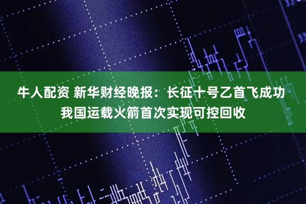 牛人配资 新华财经晚报：长征十号乙首飞成功 我国运载火箭首次实现可控回收
