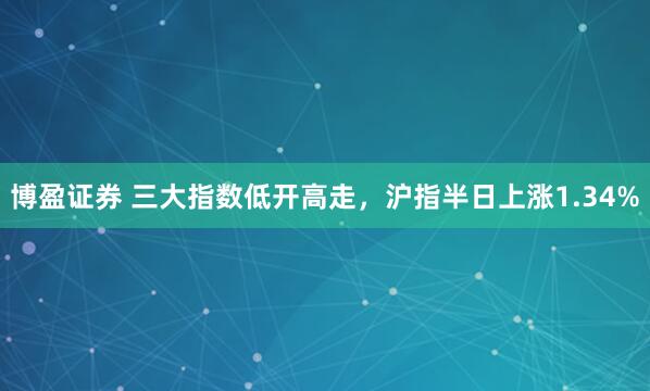 博盈证券 三大指数低开高走，沪指半日上涨1.34%