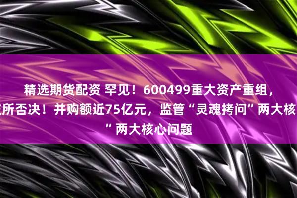 精选期货配资 罕见！600499重大资产重组，遭上交所否决！并购额近75亿元，监管“灵魂拷问”两大核心问题