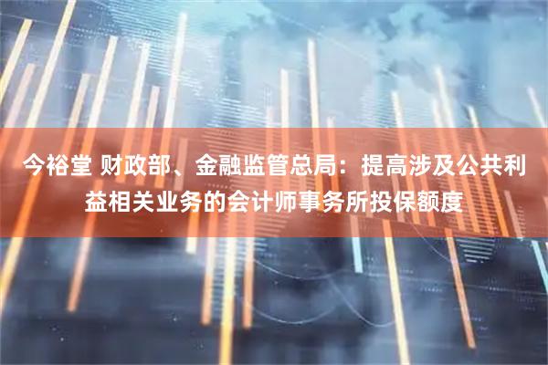 今裕堂 财政部、金融监管总局：提高涉及公共利益相关业务的会计师事务所投保额度
